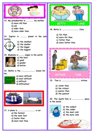 13. My grandmother is ……………. my mother.
a) more old than
b) old
c) older than
d) more older than
14. Jupiter is …………… planet in the solar
system.
a) the smallest
b) the smaller
c) the bigger
d) the biggest
15. Madonna is ………… singer in the world.
a) the best
b) good
c) gooder
d) better
16. Maths is the …………………………. lesson for
me.
a) more difficult
b) most difficult
c) difficult
d) difficultest
17. A plane is ……………………………….. a car.
a) the fastest
b) the most fast
c) faster than
d) more fast than
BETTY JANE
18. Betty is ………………………………… Jane.
a) fat than
b) more fat than
c) fatter than
d) more fatter than
ARTHUR TOM
19. Tom is ……………………………………. Arthur.
a) richer than
b) the richest
c) poorer than
d) the poorest
20. The South Pole is ……………………… place
in the world.
a) the coldest
b) the colder
c) the most cold
d) the more cold
 