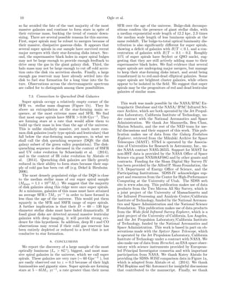 10 Ogle et al.
so far avoided the fate of the vast majority of the most
massive galaxies and continue to form stars in spite of
their extreme mass, bucking the trend of cosmic down-
sizing. There are several possible reasons for this success.
First, super spirals may be robust to mergers because of
their massive, dissipative gaseous disks. It appears that
several super spirals in our sample have survived recent
major mergers with their star-forming disks intact. Sec-
ond, the supermassive black holes in super spiral bulges
may not be large enough to provide enough feedback to
drive away the gas in the giant galaxy disk. Third, the
halo mass may not be large enough to cut oﬀ cold accre-
tion onto the disk via accretion shocks. Finally, a large
enough gas reservoir may have already settled into the
disk to fuel star formation for a long time into the fu-
ture. Observations across the electromagnetic spectrum
are called for to distinguish among these possibilities.
7.3. Connection to Quenched Disk Galaxies
Super spirals occupy a relatively empty corner of the
SFR vs. stellar mass diagram (Figure 1b). They lie
above an extrapolation of the star-forming main se-
quence, at the most extreme mass and SFR. We ﬁnd
that most super spirals have SSFR > 0.08 Gyr−1
. They
are forming stars at a rate that would allow them to
build up their mass in less than the age of the universe.
This is unlike similarly massive, yet much more com-
mon disk galaxies (early type spirals and lenticulars) that
fall below the star-forming main sequence, in what we
shall call the disk quenching sequence (DQS: the disk
galaxy subset of the green valley population). The disk-
quenching sequence is discussed in the context of SSFR
and UV color evolution by Schawinski et al. (2014),
and in the context of IR color evolution by Alatalo et
al. (2014). Quenching disk galaxies are likely greatly
reduced in their ability to form stars because their sup-
ply of cold gas has been cut oﬀ (e.g. Dekel & Birnboim
2006).
The most densely populated ridge of the DQS is close
to the median stellar mass of our super spiral sample
(Mstars = 1.1 × 1011
M ). We suggest that the majority
of disk galaxies along this ridge were once super spirals.
At a minimum, galaxies of this mass must have attained
an average SFR> 7M yr−1
in order to have formed in
less than the age of the universe. This would put them
squarely in the SFR and SSFR range of super spirals.
A further implication is that their D = 60 − 130 kpc
diameter stellar disks must have faded dramatically. If
fossil giant disks are detected around massive lenticular
galaxies with deep imaging, it will provide strong evi-
dence for this hypothesis. In addition, deep H i and CO
observations may reveal if their cold gas reservoir has
been entirely depleted or reduced to a level that is not
conducive to star formation.
8. CONCLUSIONS
We report the discovery of a large sample of the most
optically luminous (Lr > 8L∗
), biggest, and most mas-
sive spiral galaxies in the universe, which we call super
spirals. These galaxies are very rare (∼ 60 Gpc−3
), but
are easily observed out to z = 0.3 because of their high
luminosities and gigantic sizes. Super spirals are forming
stars at 5 − 65M yr−1
, a rate greater than their mean
SFR over the age of the universe. Bulge-disk decompo-
sitions conﬁrm the presence of giant stellar disks, with
a median exponential scale length of 12.2 kpc, 2.3 times
the median scale length of less luminous spirals at the
same redshift. The bulge-to-total optical luminosity dis-
tribution is also signiﬁcantly diﬀerent for super spirals,
showing a deﬁcit of galaxies with B/T < 0.1, and a con-
centration of galaxies with B/T = 0.1 − 0.2. Roughly
11% of super spirals have Seyfert or QSO nuclei, sug-
gesting that they are still actively adding mass to their
supermassive black holes. We ﬁnd evidence that several
super spirals are undergoing major mergers, but manage
to keep their star-forming disks intact, and avoid being
transformed in to red-and-dead elliptical galaxies. Some
super spirals are brightest cluster galaxies, while others
appear to be isolated in the ﬁeld. We suggest that super
spirals may be the progenitors of red and dead lenticular
galaxies of similar mass.
This work was made possible by the NASA/IPAC Ex-
tragalactic Database and the NASA/ IPAC Infrared Sci-
ence Archive, which are both operated by the Jet Propul-
sion Laboratory, California Institute of Technology, un-
der contract with the National Aeronautics and Space
Administration. We thank Joe Mazzarella, Ben Chan,
Marion Schmitz, and the rest of the NED team for use-
ful discussions and their support of this work. This pub-
lication makes use of data from the Galaxy Evolution
Explorer, retrieved from the Mikulski Archive for Space
Telescopes (MAST). STScI is operated by the Associa-
tion of Universities for Research in Astronomy, Inc., un-
der NASA contract NAS5-26555. Support for MAST for
non-HST data is provided by the NASA Oﬃce of Space
Science via grant NNX09AF08G and by other grants and
contracts. Funding for the Sloan Digital Sky Survey IV
has been provided by the Alfred P. Sloan Foundation, the
U.S. Department of Energy Oﬃce of Science, and the
Participating Institutions. SDSS-IV acknowledges sup-
port and resources from the Center for High-Performance
Computing at the University of Utah. The SDSS web
site is www.sdss.org. This publication makes use of data
products from the Two Micron All Sky Survey, which is
a joint project of the University of Massachusetts and
the Infrared Processing and Analysis Center/California
Institute of Technology, funded by the National Aeronau-
tics and Space Administration and the National Science
Foundation. This publication makes use of data products
from the Wide-ﬁeld Infrared Survey Explorer, which is a
joint project of the University of California, Los Angeles,
and the Jet Propulsion Laboratory/California Institute
of Technology, funded by the National Aeronautics and
Space Administration. This work is based in part on ob-
servations made with the Spitzer Space Telescope, which
is operated by the Jet Propulsion Laboratory, California
Institute of Technology under a contract with NASA. We
also make use of data from Herschel, an ESA space obser-
vatory with science instruments provided by European-
led Principal Investigator consortia and with important
participation from NASA. We thank Katey Alatalo for
providing the SDSS-WISE comparison data in Figure 1a,
which is adapted from Alatalo et al. (2014). We thank
Phil Hopkins and Ski Antonucci for insightful discussions
that contributed to the manuscript. Finally, we thank
 