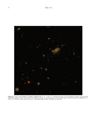 8 Ogle et al.
Figure 8. Super spiral 2MASX J11535621+4923562 (SS 17: Lr = 9.5L∗, D = 90 kpc) appears to be the brightest member of a previously
unidentiﬁed galaxy cluster (OGC 0586 CLUSTER). Compare to the less-luminous cluster spiral galaxy SDSS J115407.96+492200.8 (Lr =
2.8L∗, D = 39 kpc) in the lower left corner. The SDSS image is 203 (579 kpc) on each side.
 
