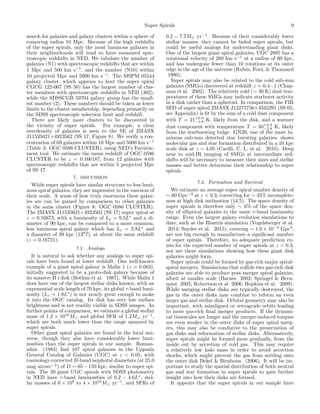 Super Spirals 9
search for galaxies and galaxy clusters within a sphere of
comoving radius 10 Mpc. Because of the high redshifts
of the super spirals, only the most luminous galaxies in
their neighborhoods will tend to have measured spec-
troscopic redshifts in NED. We tabulate the number of
galaxies (N1) with spectroscopic redshifts that are within
1 Mpc and 500 km s−1
, and the number (N10) within
10 projected Mpc and 5000 km s−1
. The MSPM 05544
galaxy cluster, which appears to host the super spiral
CGCG 122-067 (SS 50) has the largest number of clus-
ter members with spectroscopic redshifts in NED (302),
while the SDSSCGB 59704 galaxy group has the small-
est number (2). These numbers should be taken as lower
limits to the cluster membership, depending primarily on
the SDSS spectroscopic selection limit and redshift.
There are likely more clusters to be discovered in
the vicinity of super spirals. For example, a clear
overdensity of galaxies is seen to the SE of 2MASX
J11535621+4923562 (SS 17, Figure 8). We verify a con-
centration of 69 galaxies within 10 Mpc and 5000 km s−1
(Table 3: OGC 0586 CLUSTER), using NED’s Environ-
ment tool. We estimate the mean redshift of OGC 0586
CLUSTER to be z = 0.166187, from 12 galaxies with
spectroscopic redshifts that are within 5 projected Mpc
of SS 17.
7. DISCUSSION
While super spirals have similar structure to less lumi-
nous spiral galaxies, they are impressive in the vastness of
their scale. A sense of how truly enormous these galax-
ies are can be gained by comparison to other galaxies
in the same cluster (Figure 8: OGC 0586 CLUSTER).
The 2MASX J11535621+4923562 (SS 17) super spiral at
z = 0.16673, with a luminosity of Lr = 9.5L∗
and a di-
ameter of 90 kpc, can be compared to a more common,
less luminous spiral galaxy which has Lr = 2.8L∗
and
a diameter of 39 kpc (13. 7), at about the same redshift
(z = 0.16721).
7.1. Analogs
It is natural to ask whether any analogs to super spi-
rals have been found at lower redshift. One well-known
example of a giant spiral galaxy is Malin 1 (z = 0.083),
initially suggested to be a proto-disk galaxy because of
its massive H i disk (Bothun et al. 1987). While Malin 1
does have one of the largest stellar disks known, with an
exponential scale length of 70 kpc, its global r-band lumi-
nosity (Lr = 1.8L∗
) is not nearly great enough to make
it into the OGC catalog. Its disk has very low surface
brightness and is not readily visible in SDSS images. As
further points of comparison, we estimate a global stellar
mass of 1.2 × 1010
M and global SFR of 1.2M yr−1
,
which are both much lower than the range spanned by
super spirals.
Other giant spiral galaxies are found in the local uni-
verse, though they also have considerably lower lumi-
nosities than the super spirals in our sample. Roman-
ishin (1983) ﬁnd 107 spiral galaxies in the Uppsala
General Catalog of Galaxies (UGC) at z < 0.05, with
cosmology-corrected B-band isophotal diameters (at 25.0
mag arcsec−2
) of D = 65 − 150 kpc, similar to super spi-
rals. The 39 giant UGC spirals with SDSS photometry
in NED have r-band luminosities of 0.2 − 4.6L∗
, stel-
lar masses of 6 × 108
to 4 × 1010
M yr−1
, and SFRs of
0.2 − 7.7M yr−1
. Because of their considerably lower
stellar masses, they cannot be faded super spirals, but
could be useful analogs for understanding giant disks.
One of the largest giant spiral galaxies, UGC 2885 has a
rotational velocity of 280 km s−1
at a radius of 60 kpc,
and has undergone fewer than 10 rotations at its outer
edge in the age of the universe (Rubin, Ford, & Thonnard
1980).
Super spirals may also be related to the cold sub-mm
galaxies (SMGs) discovered at redshift z = 0.4−1 (Chap-
man et al. 2002). The relatively cold (∼ 30 K) dust tem-
peratures of these SMGs may indicate starburst activity
in a disk rather than a spheroid. In comparison, the FIR
SED of super spiral 2MASX J13275756+3345291 (SS 05,
see Appendix) is ﬁt by the sum of a cold dust component
with T = 21+0.9
−1.8 K, likely from the disk, and a warmer
dust component with temperature T = 50+5.0
−2.8 K, likely
from the starbursting bulge. GN20, one of the most lu-
minous sub-mm detected star bursting galaxies, shows
molecular gas and star formation distributed in a 10 kpc
scale disk at z = 4.05 (Carilli, C. L. et al. 2010). Deep
near to mid-IR imaging of SMGs at intermediate red-
shifts will be necessary to measure their sizes and stellar
masses and better determine their relationship to super
spirals.
7.2. Formation and Survival
We estimate an average super spiral number density of
∼ 60 Gpc−3
at z < 0.3, correcting for ∼ 45% incomplete-
ness at high disk inclination (§4.5). The space density of
super spirals is therefore only ∼ 6% of the space den-
sity of elliptical galaxies in the same r-band luminosity
range. Even the largest galaxy evolution simulations to
date, such as the Illustris simulation (Vogelsberger et al.
2014; Snyder et al. 2015), covering ∼ 1.0 × 10−3
Gpc3
,
are not big enough to manufacture a signiﬁcant number
of super spirals. Therefore, no adequate prediction ex-
ists for the expected number of super spirals at z < 0.3,
nor are there simulations showing how these giant disk
galaxies might form.
Super spirals could be formed by gas-rich major spiral-
spiral mergers. Simulations that collide two gas-rich disk
galaxies are able to produce post-merger spiral galaxies,
albeit at smaller scale (Barnes 2002; Springel & Hern-
quist 2005; Robertson et al 2006; Hopkins et al. 2009).
While merging stellar disks are typically destroyed, the
gas in the outer disks may combine to reform an even
larger gas and stellar disk. Orbital geometry may also be
important, with misaligned or retrograde orbits leading
to more gas-rich ﬁnal merger products. If the dynami-
cal timescales are longer and the merger-induced torques
are even weaker in the outer disks of super spiral merg-
ers, this may also be conducive to the preservation of
gas disks and reformation of stellar disks. Alternatively,
super spirals might be formed more gradually, from the
inside out by accretion of cold gas. This may require
a relatively low halo mass in order to avoid accretion
shocks, which might prevent the gas from settling onto
the outer disk Dekel & Birnboim (2006). It will be im-
portant to study the spatial distribution of both neutral
gas and star formation in super spirals to gain further
insight into how their disks are formed.
It appears that the super spirals in our sample have
 
