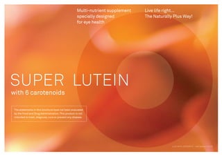 SUPER LUTEIN
with 6 carotenoids
Live life right…
The Naturally Plus Way!
Multi-nutrient supplement
specially designed
for eye health
The statements in this brochure have not been evaluated
by the Food and Drug Administration. This product is not
intended to treat, diagnose, cure or prevent any disease.
LIVE WITH INTEGRITY - NATURALLY PLUS
 