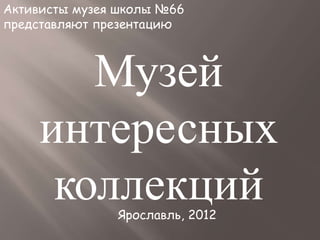 Активисты музея школы №66
представляют презентацию
Ярославль, 2012
Музей
интересных
коллекций
 