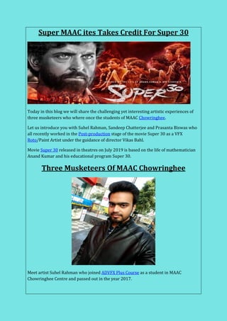 Super MAAC ites Takes Credit For Super 30
Today in this blog we will share the challenging yet interesting artistic experiences of
three musketeers who where once the students of MAAC Chowringhee.
Let us introduce you with Suhel Rahman, Sandeep Chatterjee and Prasanta Biswas who
all recently worked in the Post-production stage of the movie Super 30 as a VFX
Roto/Paint Artist under the guidance of director Vikas Bahl.
Movie Super 30 released in theatres on July 2019 is based on the life of mathematician
Anand Kumar and his educational program Super 30.
Three Musketeers Of MAAC Chowringhee
Meet artist Suhel Rahman who joined ADVFX Plus Course as a student in MAAC
Chowringhee Centre and passed out in the year 2017.
 