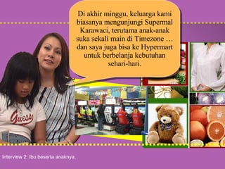 Interview 2: Ibu beserta anaknya. Di akhir minggu, keluarga kami biasanya mengunjungi Supermal Karawaci, terutama anak-anak suka sekali main di Timezone … dan saya juga bisa ke Hypermart untuk berbelanja kebutuhan sehari-hari. 
