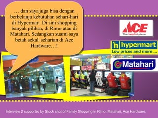 v v …  dan saya juga bisa dengan berbelanja kebutuhan sehari-hari di Hypermart. Di sini shopping banyak pilihan, di Rimo atau di Matahari. Sedangkan suami saya betah sekali seharian di Ace Hardware…! Interview 2 supported by Stock shot of Family Shopping in Rimo, Matahari, Ace Hardware. 