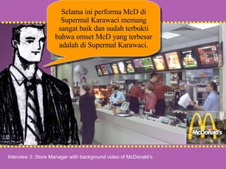 Interview 3: Store Manager with background video of McDonald’s Selama ini performa McD di Supermal Karawaci memang sangat baik dan sudah terbukti bahwa omset McD yang terbesar adalah di Supermal Karawaci. 