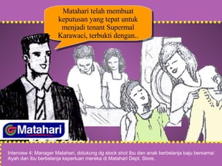 Matahari telah membuat keputusan yang tepat untuk menjadi tenant Supermal Karawaci, terbukti dengan.. Interview 4: Manager Matahari, didukung dg stock shot Ibu dan anak berbelanja baju bersama/ Ayah dan ibu berbelanja keperluan mereka di Matahari Dept. Store. 