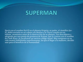 SUPERMAN Nació con el nombre Kal-El en el planeta Kriptón; su padre, el científico Jor-El, debió enviarlo en un cohete con destino a la Tierra cuando era un infante, momentos antes de la destrucción de su planeta. Fue descubierto y adoptado por una pareja de granjeros de Kansas, que lo criaron con el nombre de Clark Kent y le inculcaron un estricto código moral. Muy temprano en su vida mostró habilidades superhumanas, las que al llegar a la madurez, decidió usar para el beneficio de la humanidad. 