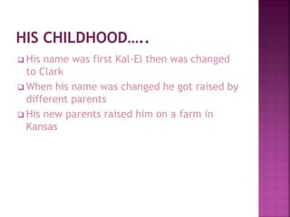  His name was first Kal-El then was changed
to Clark
 When his name was changed he got raised by
different parents
 His new parents raised him on a farm in
Kansas
 