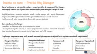 Inainte de curs Profilul Way Manager
Cursul are integrat un instrument de evaluare a comportamentelor de management, Way Manager.
Esteun profilsimplusi usorde folositcarese potrivesteperfectpentrumanageriila inceputde drum.
Profilul furnizeaza o poza clara a situatiei actuale a noului manager sub 4 aspecte: Management
Organizational, Managementul Echipei, Managementul Schimbarii si Resursele Personale.
Astfel, provocarile noilor manageri devin dintr-o data mai usor de adresat.
Cumse desfasoaraWayManager
-completezi un chestionar online in aproximativ 10-12 minute
-la curs primesti raportul si lucrezi pe aspecte specifice avand la indemana instrumente clare astfel
incat sa poti performa mai bine si sa te simti in largul tau in noul rol de manager.
Ce aflidespretineprinacestraport(ariilepe carele masoaraWayManagersaudeconfirtabilestiinlegaturacu urmatoarelecomportamente):
Managementulechipei
Implicarea Echipei
Comunicare eficienta
Recompensa si disciplina
Managementulschimbarii
Managementul situatiilor
complexe
Dezvoltarea unei viziuni
Implementarea schimbarii
Resurse personale
Consistenta
Toleranta
Incredere
Management Organizational
Stabilirea parametrilor
Implementare
Monitorizare
 