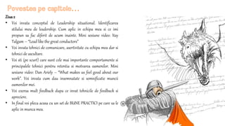 Ziua2
• Voi invata conceptul de Leadership situational. Identificarea
stilului meu de leadership. Cum aplic in echipa mea si ce imi
propun sa fac diferit de acum inainte. Mini sesiune video: Itay
Talgam – “Lead like the great conductors”
• Voi invata tehnici de comunicare, asertivitate cu echipa mea dar si
tehnici de ascultare.
• Voi sti (pe scurt) care sunt cele mai importante comportamente si
principalele tehnici pentru retentia si motvarea oamenilor. Mini
sesiune video: Dan Ariely – “What makes us feel good about our
work”. Voi invata cum dau insemnatate si semnificatie muncii
oamenilor mei.
• Voi exersa mult feedback dupa ce invat tehnicile de feedback si
apreciere.
• In final voi pleca acasa cu un set de BUNE PRACTICI pe care sa le
aplic in munca mea.
Povestea pe capitole…
 