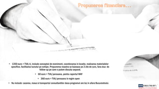 Propunerea financiara…
• 1350 euro + TVA/zi, include conceptul de eveniment, coordonarea in locatie, realizarea materialelor
specifice, facilitarea lucrului pe echipe. Propunerea noastra se bazeaza pe 2 zile de curs, fara ziua de
follow-up pe care o putem discuta separat.
• 60 euro + TVA/persoana, pentru raportul WAY
• 360 euro + TVA/persoana in regim open
• Nu include: cazarea, masa si transportul consultantilor daca programul are loc in afara Bucurestiului.
 