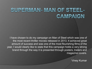 I have chosen to do my campaign on Man of Steel which was one of
the most recent thriller movies released in 2013. It achieved great
amount of success and was one of the most flourishing films of the
year. I would clearly like to state that this campaign holds a very strong
brand through the way it is presented through posters, trailers and
magazine covers.

Viney Kumar

 