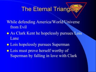 The Eternal Triangle

While defending America/World/Universe
  from Evil
 As Clark Kent he hopelessly pursues Lois
  Lane
 Lois hopelessly pursues Superman
 Lois must prove herself worthy of
  Superman by falling in love with Clark
 