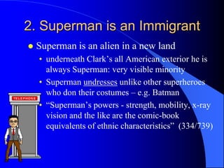 2. Superman is an Immigrant
   Superman is an alien in a new land
    • underneath Clark‟s all American exterior he is
      always Superman: very visible minority
    • Superman undresses unlike other superheroes
      who don their costumes – e.g. Batman
    • “Superman‟s powers - strength, mobility, x-ray
      vision and the like are the comic-book
      equivalents of ethnic characteristics” (334/739)
 