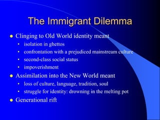 The Immigrant Dilemma
   Clinging to Old World identity meant
    •   isolation in ghettos
    •   confrontation with a prejudiced mainstream culture
    •   second-class social status
    •   impoverishment
   Assimilation into the New World meant
    • loss of culture, language, tradition, soul
    • struggle for identity: drowning in the melting pot
   Generational rift
 