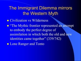 The Immigrant Dilemma mirrors
       the Western Myth
 Civilization vs Wilderness
 “The Mythic frontier represented an attempt
  to embody the perfect degree of
  assimilation in which both the old and new
  identities came together” (339/742)
 Lone Ranger and Tonto
 