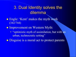 3. Dual Identity solves the
                dilemma
   Engle: „Kent‟ makes the myth work
    (342/744)
   Improvement on Western Myth:
    • “optimistic myth of assimilation, but with an
      urban, technocratic setting”
   Disguise is a moral act to protect parents
 