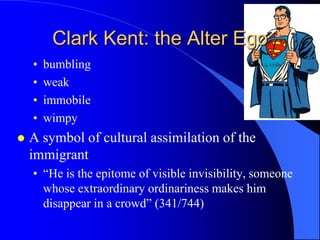 Clark Kent: the Alter Ego
    •   bumbling
    •   weak
    •   immobile
    •   wimpy
   A symbol of cultural assimilation of the
    immigrant
    • “He is the epitome of visible invisibility, someone
      whose extraordinary ordinariness makes him
      disappear in a crowd” (341/744)
 