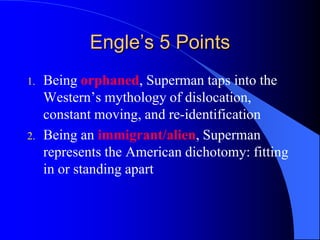 Engle’s 5 Points
1.   Being orphaned, Superman taps into the
     Western‟s mythology of dislocation,
     constant moving, and re-identification
2.   Being an immigrant/alien, Superman
     represents the American dichotomy: fitting
     in or standing apart
 