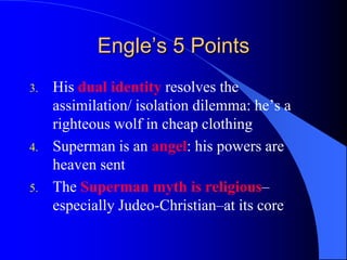 Engle’s 5 Points
3.   His dual identity resolves the
     assimilation/ isolation dilemma: he‟s a
     righteous wolf in cheap clothing
4.   Superman is an angel: his powers are
     heaven sent
5.   The Superman myth is religious–
     especially Judeo-Christian–at its core
 