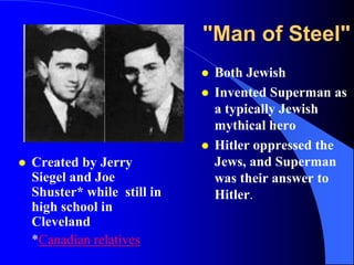 "Man of Steel"
                                 Both Jewish
                                 Invented Superman as
                                  a typically Jewish
                                  mythical hero
                                 Hitler oppressed the
   Created by Jerry              Jews, and Superman
    Siegel and Joe                was their answer to
    Shuster* while still in       Hitler.
    high school in
    Cleveland
    *Canadian relatives
 