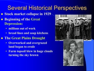 Several Historical Perspectives
   Stock market collapse in 1929
   Beginning of the Great
    Depression:
    • millions out of work
    • bread lines and soup kitchens
   The Great Plains Drought
    • Overworked and overgrazed
      land began to erode
    • Farm topsoil blew in huge clouds
      turning the sky brown
 