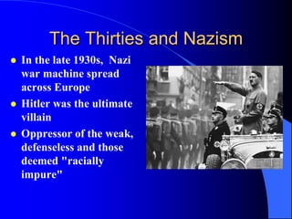 The Thirties and Nazism
   In the late 1930s, Nazi
    war machine spread
    across Europe
   Hitler was the ultimate
    villain
   Oppressor of the weak,
    defenseless and those
    deemed "racially
    impure"
 