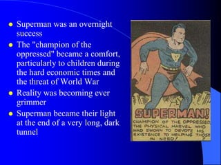    Superman was an overnight
    success
   The "champion of the
    oppressed" became a comfort,
    particularly to children during
    the hard economic times and
    the threat of World War
   Reality was becoming ever
    grimmer
   Superman became their light
    at the end of a very long, dark
    tunnel
 