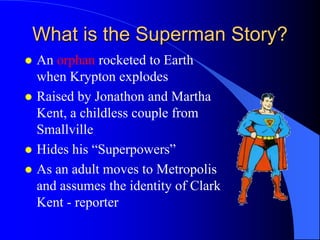 What is the Superman Story?
   An orphan rocketed to Earth
    when Krypton explodes
   Raised by Jonathon and Martha
    Kent, a childless couple from
    Smallville
   Hides his “Superpowers”
   As an adult moves to Metropolis
    and assumes the identity of Clark
    Kent - reporter
 