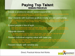 Paying Top Talent
                               REWARD PRINCIPLES
 Create a positive & natural reward experience
    Communicate advantages to the workforce; Involve people in the change process
     to gain understanding, acceptance and commitment.
 Align rewards with business goals to create win-win partnership
       Both employees and company need to gain from the relationship; Clear direction;
       People = Economic Value Added (EVA); Company acknowledges EVA with
       rewards.
 Extend people’s line of sight
    How they influence the results of their team, group, business unit, and company;
     How they influence the customer; Knowledgeable stakeholder in overall business.
 Integrate rewards
      Use each reward tool for what it does best; Total rewards, not just total pay;
       Total customize better workforce deal from total rewards
 Reward individual ongoing value with base pay
       Skills & competencies needed by the company and used by the individual to
       generate results; Individual consistent performance over time; Individual ’s value
       relative to the labor market.
 Reward results with variable pay
       Cash & bonuses – variable – focused on key measures of success



                    Direct, Practical Advice that Works
 