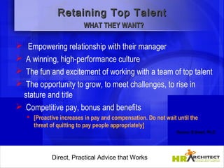 Retaining Top Talent
                         WHAT THEY WANT?

  Empowering relationship with their manager
 A winning, high-performance culture
 The fun and excitement of working with a team of top talent
 The opportunity to grow, to meet challenges, to rise in
  stature and title
 Competitive pay, bonus and benefits
    [Proactive increases in pay and compensation. Do not wait until the
     threat of quitting to pay people appropriately]
                                                               Source: B.Smart, Ph.D.




             Direct, Practical Advice that Works
                 Direct, Practical Advice that Works
 