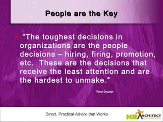 People are the Key


 “The toughest decisions in
 organizations are the people
 decisions – hiring, firing, promotion,
 etc. These are the decisions that
 receive the least attention and are
 the hardest to unmake.”
                                    Peter Drucker




        Direct, Practical Advice that Works
 