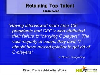 Retaining Top Talent
                        REDEPLOYING




“Having interviewed more than 100
  presidents and CEO’s who attributed
  their failure to “carrying C players” The
  vast majority of cases, they said, “I
  should have moved quicker to get rid of
  C-players”
                                      B. Smart, Topgrading



       Direct, Practical Advice that Works
           Direct, Practical Advice that Works
 
