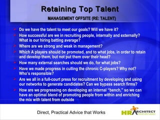 Retaining Top Talent
                   MANAGEMENT OFFSITE (RE: TALENT)

 Do we have the talent to meet our goals? Will we have it?
 How successful are we in recruiting people, internally and externally?
  What is our hiring batting average?
 Where are we strong and weak in management?
 Which A players should be promoted, and to what jobs, in order to retain
  and develop them, but not put them over their head?
 How many external searches should we do, for what jobs?
 Have we made progress in culling the chronic C-players? Why not?
  Who’s responsible?
 Are we all in a full-court press for recruitment by developing and using
  our networks to generate candidates? Can we bypass search firms?
 How are we progressing on developing an internal “bench,” so we can
  have an optimal blend of promoting people from within and enriching
  the mix with talent from outside

             Direct, Practical Advice that Works
                 Direct, Practical Advice that Works
 