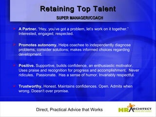 Retaining Top Talent
                         SUPER MANAGER//COACH

 A Partner. “Hey, you’ve got a problem, let’s work on it together.”
  Interested, engaged, respected.

 Promotes autonomy. Helps coachee to independently diagnose
  problems, consider solutions; makes informed choices regarding
  development.

 Positive. Supportive, builds confidence, an enthusiastic motivator.
  Uses praise and recognition for progress and accomplishment. Never
  ridicules. Passionate. Has a sense of humor. Invariably respectful.

 Trustworthy. Honest. Maintains confidences. Open. Admits when
  wrong. Doesn’t over promise.      



             Direct, Practical Advice that Works
                 Direct, Practical Advice that Works
 