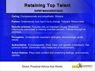 Retaining Top Talent
                        SUPER MANAGER//COACH
 Caring. Compassionate and empathetic. Sincere.

 Patient. Understands how hard it is to change. Tolerant. Reasonable.

 Results-oriented. Focuses only on important issues. Proactive.
  Infectiously committed to helping coachee perform. Follows through on
  promises.

 Perceptive. Understands coachee’s strengths, shortcomings, goals,
  needs.

 Authoritative. Knowledgeable. Wise. Clear and specific in feedback. Has
  common sense. Generates valid measures of improvement.

 Active listener. Plays back content and underlying feelings. Summarizes,
  clarifies.

                 

            Direct, Practical Advice that Works
                Direct, Practical Advice that Works
 