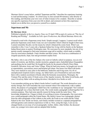 Page 1



Sherman Alexie’s essay below, entitled “Superman and Me,” describes his experience learning
to read and becoming a student. In a brief essay in class (around 40 minutes), refer directly to
this reading, and illustrate your own view of what it means to be a student. Describe or narrate
one specific experience from your own life in detail, and comment on how this experience
helped you to define how you perceive yourself as a student.
……………………………………………………………………………………………….......
Superman and Me

By Sherman Alexie
Published originally in the Los Angeles Times on 19 April 1998 as part of a series on "The Joy of
Reading and Writing." Available on Falls Apart Productions, the official Sherman Alexie site.

I learned to read with a Superman comic book. Simple enough, I suppose. I cannot recall which
particular Superman comic book I read, nor can I remember which villain he fought in that issue.
I cannot remember the plot, nor the means by which I obtained the comic book. What I can
remember is this: I was 3 years old, a Spokane Indian boy living with his family on the Spokane
Indian Reservation in eastern Washington state. We were poor by most standards, but one of my
parents usually managed to find some minimum-wage job or another, which made us middle-
class by reservation standards. I had a brother and three sisters. We lived on a combination of
irregular paychecks, hope, fear and government surplus food.

My father, who is one of the few Indians who went to Catholic school on purpose, was an avid
reader of westerns, spy thrillers, murder mysteries, gangster epics, basketball player biographies
and anything else he could find. He bought his books by the pound at Dutch's Pawn Shop,
Goodwill, Salvation Army and Value Village. When he had extra money, he bought new novels
at supermarkets, convenience stores and hospital gift shops. Our house was filled with books.
They were stacked in crazy piles in the bathroom, bedrooms and living room. In a fit of
unemployment-inspired creative energy, my father built a set of bookshelves and soon filled
them with a random assortment of books about the Kennedy assassination, Watergate, the
Vietnam War and the entire 23-book series of the Apache westerns. My father loved books, and
since I loved my father with an aching devotion, I decided to love books as well.

I can remember picking up my father's books before I could read. The words themselves were
mostly foreign, but I still remember the exact moment when I first understood, with a sudden
clarity, the purpose of a paragraph. I didn't have the vocabulary to say "paragraph," but I realized
that a paragraph was a fence that held words. The words inside a paragraph worked together for a
common purpose. They had some specific reason for being inside the same fence. This
knowledge delighted me. I began to think of everything in terms of paragraphs. Our reservation
was a small paragraph within the United States. My family's house was a paragraph, distinct
from the other paragraphs of the LeBrets to the north, the Fords to our south and the Tribal
School to the west. Inside our house, each family member existed as a separate paragraph but
still had genetics and common experiences to link us. Now, using this logic, I can see my
changed family as an essay of seven paragraphs: mother, father, older brother, the deceased
sister, my younger twin sisters and our adopted little brother.
 