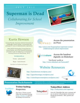 J U L Y                2 0 1 2


 Superman is Dead
    Collaborating for School
         Improvement



      Kurtis Hewson                                                                          Access the presentation
Current Faculty Associate with the University of                                             on Prezi
  Lethbridge, former teacher, vie-principal and
principal (11 years of administration experience).
                                                               http://prezi.com/fuiygveja2am/superman-is-dead-
   2010 ASCD Outstanding Young Educator                               collaborating-for-school-improvement
 Award finalist; one of five featured elementary
 principals in the text Reflecting on Leadership for
    Learning (Parsons & Beauchamp, 2011)
                                                                                             Access the handout
                 hewskp@uleth.ca
                                                                                             digitally on Slideshare
              Twitter - @hewsonk27
                                                                               Visit Kurtis’ profile at
              Skype – kurtis.hewson                                    http://www.slideshare.net/hewsonk27
         Find Kurtis on Facebook and Google +


                                                                 Website Resources
                                          http://kurtishewson.wordpress.com/
                                          http://jigsawlearningca.wordpress.com/
                                          http://schoolimprovementpress.wordpress.com/

                                                       A backchannel allows a secondary converstation to exist during a presentation,
Presentation Backchannels                              with interaction between participants and with the presenter.

                    Twitter hashtag                                                    TodaysMeet Address
                    #supermes                                                          http://todaysmeet.com/supermes

                    Don’t have a Twitter account?                                      Access the TodaysMeet link, enter a username and
                    Follow the conversation by going                                   you can interact with participants and presenter
                    to http://tweetree.com and enter                                   through the presentation. Share, question and
                    the hashtag in the search box.                                     comment!
 