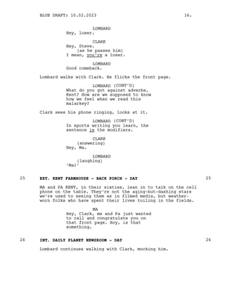 LOMBARD
Hey, loser.
CLARK
Hey, Steve.
(as he passes him)
I mean, you’re a loser.
LOMBARD
Good comeback.
Lombard walks with Clark. He flicks the front page.
LOMBARD (CONT’D)
What do you got against adverbs,
Kent? How are we supposed to know
how we feel when we read this
malarkey?
Clark sees his phone ringing, looks at it.
LOMBARD (CONT’D)
In sports writing you learn, the
sentence is the modifiers.
CLARK
(answering)
Hey, Ma.
LOMBARD
(laughing)
‘Ma!’
EXT. KENT FARMHOUSE - BACK PORCH - DAY
25 25
MA and PA KENT, in their sixties, lean in to talk on the cell
phone on the table. They’re not the aging-but-dashing stars
we’re used to seeing them as in filmed media, but weather-
worn folks who have spent their lives toiling in the fields.
MA
Hey, Clark, me and Pa just wanted
to call and congratulate you on
that front page. Boy, is that
something.
INT. DAILY PLANET NEWSROOM - DAY
26 26
Lombard continues walking with Clark, mocking him.
BLUE DRAFT: 10.02.2023 16.
 