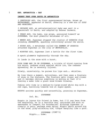 EXT. ANTARCTICA - DAY
1 1
INSERT TEXT OVER SHOTS OF ANTARCTICA
3 CENTURIES AGO, the first superpowered beings, known as
METAHUMANS, appeared on Earth, ushering in a new era of GODS
AND MONSTERS.
3 DECADES AGO, an extraterrestrial baby was sent in a
spacecraft to Earth, and adopted by Kansas farmers.
3 YEARS AGO, the baby, now grown, announced himself as
SUPERMAN, the most powerful metahuman of all.
3 WEEKS AGO, Superman stopped the country of BORAVIA from
invading JARHANPUR, sparking controversy around the world.
3 HOURS AGO, a metahuman called the HAMMER OF BORAVIA
attacked Superman in the city of METROPOLIS.
3 MINUTES AGO, Superman lost a battle for the first time.
A speck plummets haphazardly through the sky.
It lands in the snow with a burst.
PUSH DOWN AND IN ON SUPERMAN, a trickle of blood running from
his mouth, redness stark against white ice, the redness
spreading. He is severely injured.
Slowly, uncertainly, he purses his lips and... whistles.
He lies there a moment, motionless, and then sees a fountain
of snow in the distance. The fountain gets closer and closer
and it becomes obvious something is moving so fast it’s
leaving a wake like a giant snow blower blowing.
Coming into view is a medium-to-large-sized white dog with a
red cape, barreling towards him at super-speed.
KRYPTO arrives quickly and uncarefully, pouncing on Superman.
SUPERMAN
Oof. No.
Krypto is joyous his friend is home, but I’ll say here from
the beginning, he is a terrible dog, untrained and with no
awareness or respect for boundaries. Although Superman is
clearly in pain, perhaps even dying, Krypto darts around him
in the snow, play-attacking him, tongue dangling like a goof.
SUPERMAN (CONT’D)
Krypto... home.
 