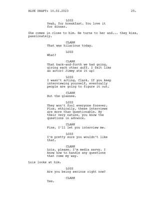 LOIS
Yeah, for breakfast. You love it
for dinner.
She comes in close to him. He turns to her and... they kiss,
passionately.
CLARK
That was hilarious today.
LOIS
What?
CLARK
That back-and-forth we had going,
giving each other guff. I felt like
an actor! Jimmy ate it up!
LOIS
I wasn’t acting, Clark. If you keep
interviewing yourself, eventually
people are going to figure it out.
CLARK
But the glasses.
LOIS
They won’t fool everyone forever.
Plus, ethically, these interviews
are more than questionable. By
their very nature, you know the
questions in advance.
CLARK
Fine, I’ll let you interview me.
LOIS
I’m pretty sure you wouldn’t like
that.
CLARK
Lois, please. I’m media savvy. I
know how to handle any questions
that come my way.
Lois looks at him.
LOIS
Are you being serious right now?
CLARK
Yes.
BLUE DRAFT: 10.02.2023 25.
 