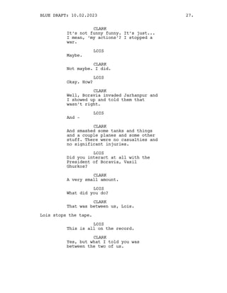 CLARK
It’s not funny funny. It’s just...
I mean, ‘my actions’? I stopped a
war.
LOIS
Maybe.
CLARK
Not maybe. I did.
LOIS
Okay. How?
CLARK
Well, Boravia invaded Jarhanpur and
I showed up and told them that
wasn’t right.
LOIS
And -
CLARK
And smashed some tanks and things
and a couple planes and some other
stuff. There were no casualties and
no significant injuries.
LOIS
Did you interact at all with the
President of Boravia, Vasil
Ghurkos?
CLARK
A very small amount.
LOIS
What did you do?
CLARK
That was between us, Lois.
Lois stops the tape.
LOIS
This is all on the record.
CLARK
Yes, but what I told you was
between the two of us.
BLUE DRAFT: 10.02.2023 27.
 