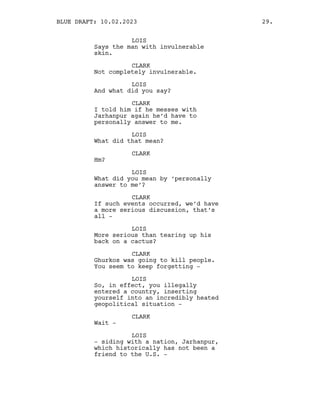 LOIS
Says the man with invulnerable
skin.
CLARK
Not completely invulnerable.
LOIS
And what did you say?
CLARK
I told him if he messes with
Jarhanpur again he’d have to
personally answer to me.
LOIS
What did that mean?
CLARK
Hm?
LOIS
What did you mean by ‘personally
answer to me’?
CLARK
If such events occurred, we’d have
a more serious discussion, that’s
all -
LOIS
More serious than tearing up his
back on a cactus?
CLARK
Ghurkos was going to kill people.
You seem to keep forgetting -
LOIS
So, in effect, you illegally
entered a country, inserting
yourself into an incredibly heated
geopolitical situation -
CLARK
Wait -
LOIS
- siding with a nation, Jarhanpur,
which historically has not been a
friend to the U.S. -
BLUE DRAFT: 10.02.2023 29.
 