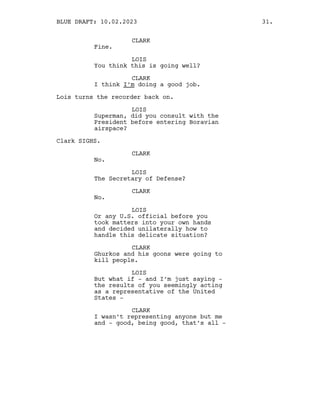 CLARK
Fine.
LOIS
You think this is going well?
CLARK
I think I’m doing a good job.
Lois turns the recorder back on.
LOIS
Superman, did you consult with the
President before entering Boravian
airspace?
Clark SIGHS.
CLARK
No.
LOIS
The Secretary of Defense?
CLARK
No.
LOIS
Or any U.S. official before you
took matters into your own hands
and decided unilaterally how to
handle this delicate situation?
CLARK
Ghurkos and his goons were going to
kill people.
LOIS
But what if - and I’m just saying -
the results of you seemingly acting
as a representative of the United
States -
CLARK
I wasn’t representing anyone but me
and - good, being good, that’s all -
BLUE DRAFT: 10.02.2023 31.
 