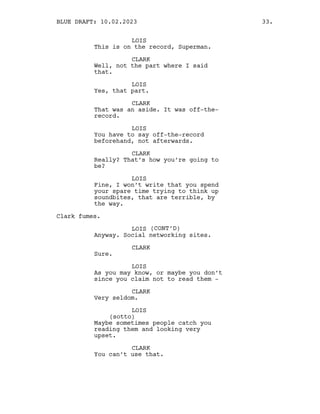 LOIS
This is on the record, Superman.
CLARK
Well, not the part where I said
that.
LOIS
Yes, that part.
CLARK
That was an aside. It was off-the-
record.
LOIS
You have to say off-the-record
beforehand, not afterwards.
CLARK
Really? That’s how you’re going to
be?
LOIS
Fine, I won’t write that you spend
your spare time trying to think up
soundbites, that are terrible, by
the way.
Clark fumes.
LOIS (CONT’D)
Anyway. Social networking sites.
CLARK
Sure.
LOIS
As you may know, or maybe you don’t
since you claim not to read them -
CLARK
Very seldom.
LOIS
(sotto)
Maybe sometimes people catch you
reading them and looking very
upset.
CLARK
You can’t use that.
BLUE DRAFT: 10.02.2023 33.
 