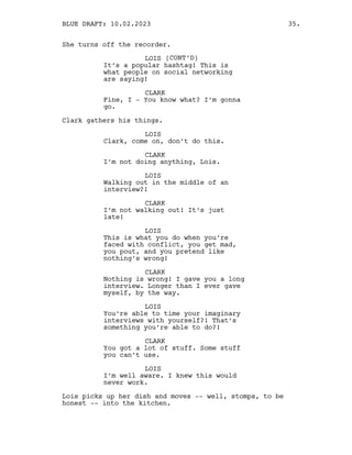 She turns off the recorder.
LOIS (CONT’D)
It’s a popular hashtag! This is
what people on social networking
are saying!
CLARK
Fine, I - You know what? I’m gonna
go.
Clark gathers his things.
LOIS
Clark, come on, don’t do this.
CLARK
I’m not doing anything, Lois.
LOIS
Walking out in the middle of an
interview?!
CLARK
I’m not walking out! It’s just
late!
LOIS
This is what you do when you’re
faced with conflict, you get mad,
you pout, and you pretend like
nothing’s wrong!
CLARK
Nothing is wrong! I gave you a long
interview. Longer than I ever gave
myself, by the way.
LOIS
You’re able to time your imaginary
interviews with yourself?! That’s
something you’re able to do?!
CLARK
You got a lot of stuff. Some stuff
you can’t use.
LOIS
I’m well aware. I knew this would
never work.
Lois picks up her dish and moves -- well, stomps, to be
honest -- into the kitchen.
BLUE DRAFT: 10.02.2023 35.
 