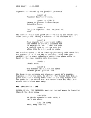 Superman is touched by his parents’ presence
ROBOT 12
Fourteen fractured bones.
ROBOT 12 (CONT’D)
Damage to bladder-kidney-large-
intestine-lungs.
ROBOT 5
Our poor Superman. What happened to
him?
The dentist-chair-like giant chair twists up and around and
locks into place, facing a fissure in the Fortress wall.
ROBOT 4
News reports say some brute called
the Hammer or Boravia attacked him
in Metropolis. We’ll heal him with
a healthy dose of yellow sun. But
after this he will need to rest.
The fissure opens -- it is lined up perfectly with where the
sun presently is in the sky -- and what looks like (and
probably is) a giant telescopic magnifying glass rolls in
front of the sun, beaming onto Superman.
ROBOT 1
Level, Four?
ROBOT 4
Two-hundred and ninety-two times
Saharan prime, please, One.
The beam grows stronger and stronger until it’s searing.
Superman’s eyes pop open. He shouts. The Robots hold him in
place with their strong metal arms as his body surges with
the power of the yellow sun. His bones crack and heal. His
wounds and bruises wash away.
EXT. ANTARCTICA - DAY
ANGELA SPICA, THE ENGINEER, wearing thermal wear, is treading
through the deep snow.
ENGINEER
He landed somewhere near here, I
can’t see where.
LEX (ON COMM)
Well, keep looking.
BLUE DRAFT: 10.02.2023 4.
 