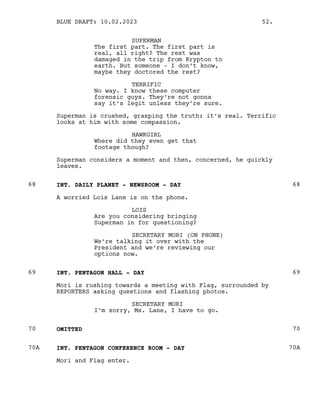 SUPERMAN
The first part. The first part is
real, all right? The rest was
damaged in the trip from Krypton to
earth. But someone - I don’t know,
maybe they doctored the rest?
TERRIFIC
No way. I know these computer
forensic guys. They’re not gonna
say it’s legit unless they’re sure.
Superman is crushed, grasping the truth: it’s real. Terrific
looks at him with some compassion.
HAWKGIRL
Where did they even get that
footage though?
Superman considers a moment and then, concerned, he quickly
leaves.
INT. DAILY PLANET - NEWSROOM - DAY
68 68
A worried Lois Lane is on the phone.
LOIS
Are you considering bringing
Superman in for questioning?
SECRETARY MORI (ON PHONE)
We’re talking it over with the
President and we’re reviewing our
options now.
INT. PENTAGON HALL - DAY
69 69
Mori is rushing towards a meeting with Flag, surrounded by
REPORTERS asking questions and flashing photos.
SECRETARY MORI
I’m sorry, Ms. Lane, I have to go.
OMITTED
70 70
INT. PENTAGON CONFERENCE ROOM - DAY
70A 70A
Mori and Flag enter.
BLUE DRAFT: 10.02.2023 52.
 