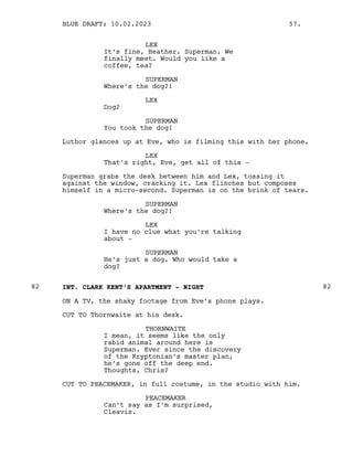 LEX
It’s fine, Heather. Superman. We
finally meet. Would you like a
coffee, tea?
SUPERMAN
Where’s the dog?!
LEX
Dog?
SUPERMAN
You took the dog!
Luthor glances up at Eve, who is filming this with her phone.
LEX
That’s right, Eve, get all of this -
Superman grabs the desk between him and Lex, tossing it
against the window, cracking it. Lex flinches but composes
himself in a micro-second. Superman is on the brink of tears.
SUPERMAN
Where’s the dog?!
LEX
I have no clue what you’re talking
about -
SUPERMAN
He’s just a dog. Who would take a
dog?
INT. CLARK KENT’S APARTMENT - NIGHT
82 82
ON A TV, the shaky footage from Eve’s phone plays.
CUT TO Thornwaite at his desk.
THORNWAITE
I mean, it seems like the only
rabid animal around here is
Superman. Ever since the discovery
of the Kryptonian’s master plan,
he’s gone off the deep end.
Thoughts, Chris?
CUT TO PEACEMAKER, in full costume, in the studio with him.
PEACEMAKER
Can’t say as I’m surprised,
Cleavis.
BLUE DRAFT: 10.02.2023 57.
 